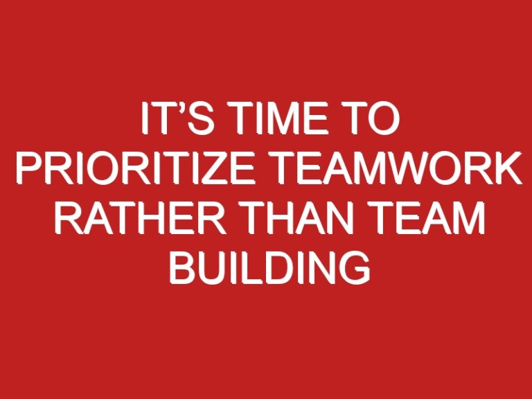 It’s time to prioritize teamwork rather than team building