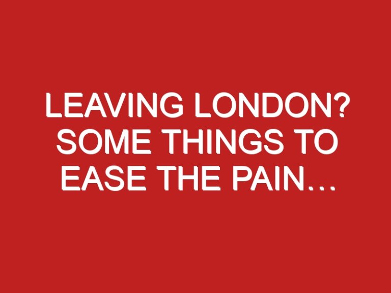 Leaving London? Some Things to Ease the Pain…