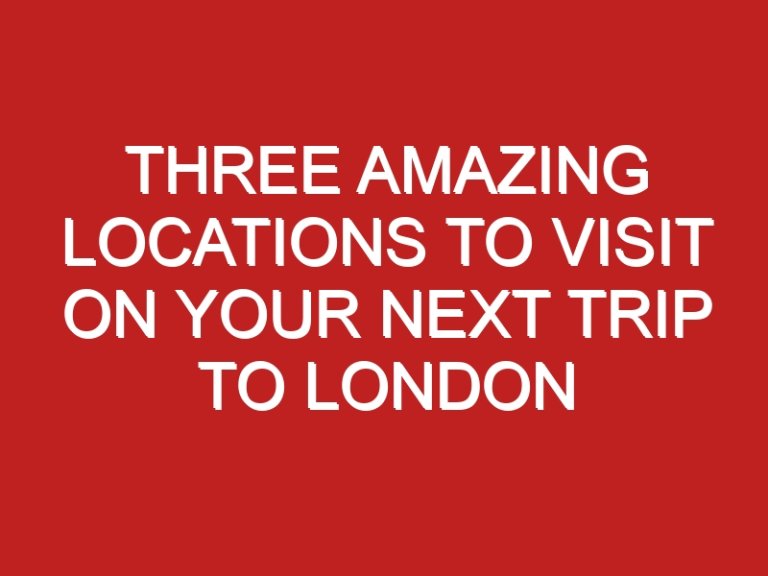 Three Amazing Locations To Visit On Your Next Trip To London